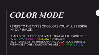 COLOR MODE
REFERSTOTHETYPES OF COLORSYOUWILL BE USING
INYOUR IMAGE.
- CMYK ISTHE SETTING FOR IMAGESTHATWILL BE PRINTEDTO
PAPER. CYAN MAGENTAYELLOW KEY (BLACK)
- RGB REFERSTOTHETHREE CHANNEL COLORMODE SUITABLE
FOR IMAGESTO BEVIEWED ONTHE WEB (RED, GREEN, BLUE)
 