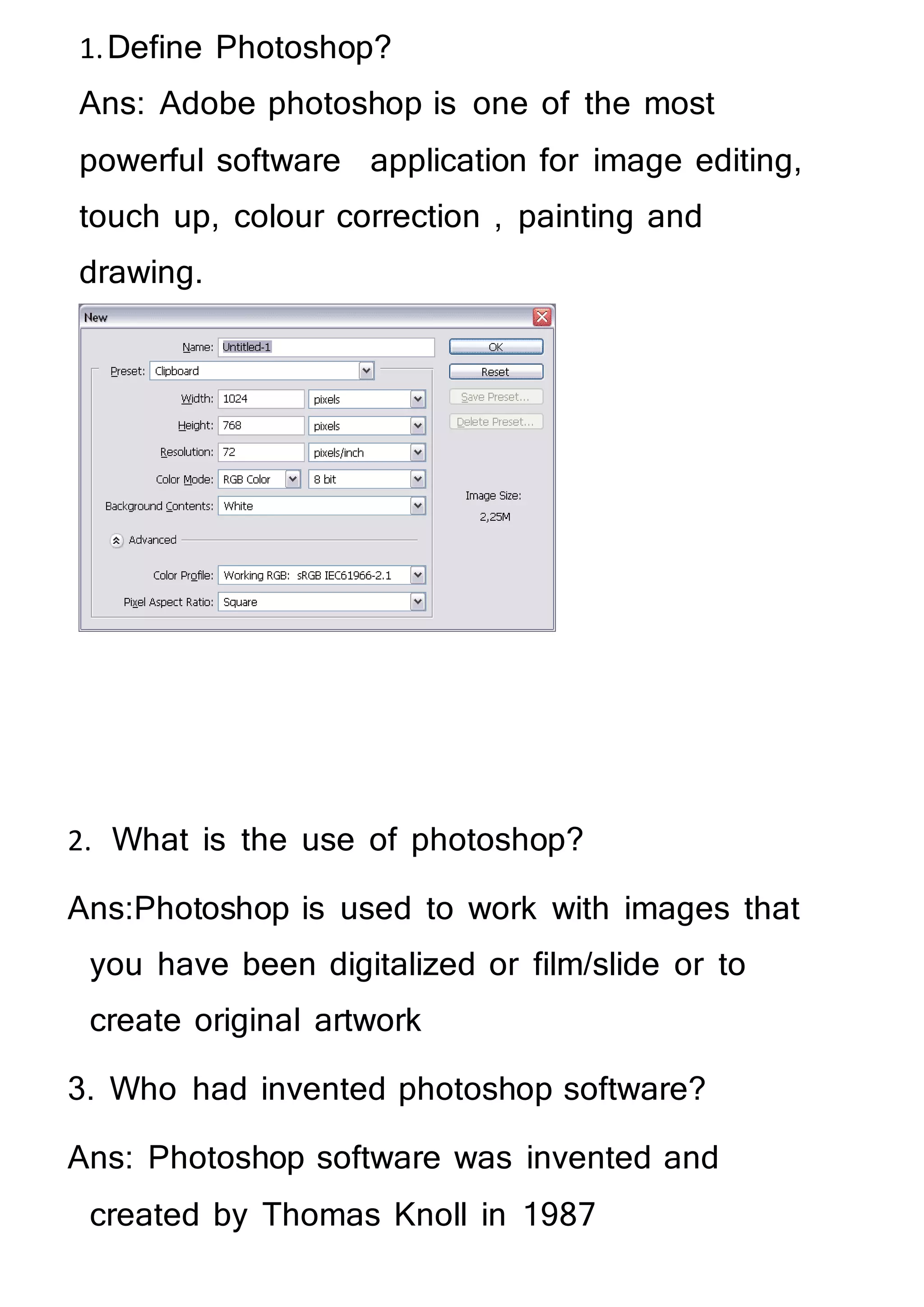 1.Define Photoshop?
Ans: Adobe photoshop is one of the most
powerful software application for image editing,
touch up, colour correction , painting and
drawing.
2. What is the use of photoshop?
Ans:Photoshop is used to work with images that
you have been digitalized or film/slide or to
create original artwork
3. Who had invented photoshop software?
Ans: Photoshop software was invented and
created by Thomas Knoll in 1987
 