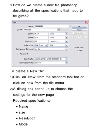 3.How do we create a new file photoshop
describing all the specifications that need to
be given?
To create a New file:
1)Click on ‘New’ from the standard tool bar or
click on new from the file menu
2)A dialog box opens up to choose the
settings for the new page
Required specifications:-
 Name
 size
 Resolution
 Mode
 