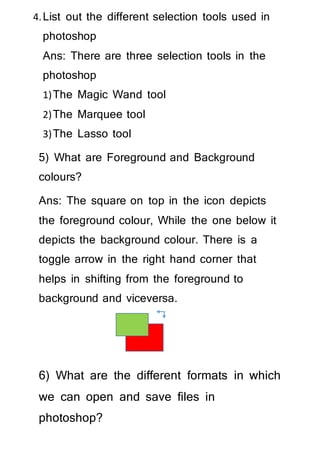 4.List out the different selection tools used in
photoshop
Ans: There are three selection tools in the
photoshop
1)The Magic Wand tool
2)The Marquee tool
3)The Lasso tool
5) What are Foreground and Background
colours?
Ans: The square on top in the icon depicts
the foreground colour, While the one below it
depicts the background colour. There is a
toggle arrow in the right hand corner that
helps in shifting from the foreground to
background and viceversa.
6) What are the different formats in which
we can open and save files in
photoshop?
 