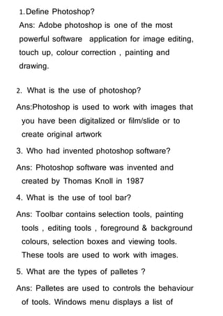 1.Define Photoshop?
Ans: Adobe photoshop is one of the most
powerful software application for image editing,
touch up, colour correction , painting and
drawing.
2. What is the use of photoshop?
Ans:Photoshop is used to work with images that
you have been digitalized or film/slide or to
create original artwork
3. Who had invented photoshop software?
Ans: Photoshop software was invented and
created by Thomas Knoll in 1987
4. What is the use of tool bar?
Ans: Toolbar contains selection tools, painting
tools , editing tools , foreground & background
colours, selection boxes and viewing tools.
These tools are used to work with images.
5. What are the types of palletes ?
Ans: Palletes are used to controls the behaviour
of tools. Windows menu displays a list of
 