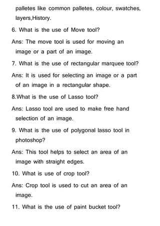 palletes like common palletes, colour, swatches,
layers,History.
6. What is the use of Move tool?
Ans: The move tool is used for moving an
image or a part of an image.
7. What is the use of rectangular marquee tool?
Ans: It is used for selecting an image or a part
of an image in a rectangular shape.
8.What is the use of Lasso tool?
Ans: Lasso tool are used to make free hand
selection of an image.
9. What is the use of polygonal lasso tool in
photoshop?
Ans: This tool helps to select an area of an
image with straight edges.
10. What is use of crop tool?
Ans: Crop tool is used to cut an area of an
image.
11. What is the use of paint bucket tool?
 