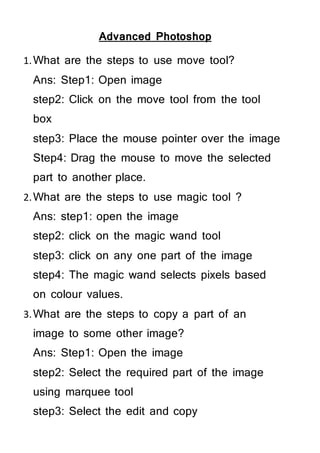 Advanced Photoshop
1.What are the steps to use move tool?
Ans: Step1: Open image
step2: Click on the move tool from the tool
box
step3: Place the mouse pointer over the image
Step4: Drag the mouse to move the selected
part to another place.
2.What are the steps to use magic tool ?
Ans: step1: open the image
step2: click on the magic wand tool
step3: click on any one part of the image
step4: The magic wand selects pixels based
on colour values.
3.What are the steps to copy a part of an
image to some other image?
Ans: Step1: Open the image
step2: Select the required part of the image
using marquee tool
step3: Select the edit and copy
 