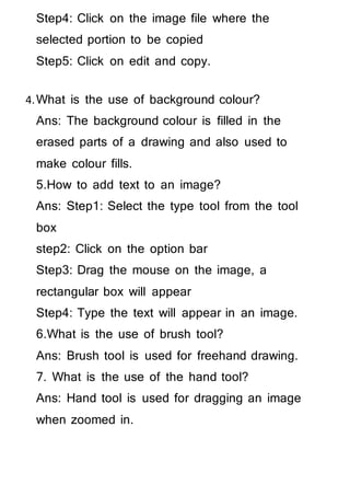 Step4: Click on the image file where the
selected portion to be copied
Step5: Click on edit and copy.
4.What is the use of background colour?
Ans: The background colour is filled in the
erased parts of a drawing and also used to
make colour fills.
5.How to add text to an image?
Ans: Step1: Select the type tool from the tool
box
step2: Click on the option bar
Step3: Drag the mouse on the image, a
rectangular box will appear
Step4: Type the text will appear in an image.
6.What is the use of brush tool?
Ans: Brush tool is used for freehand drawing.
7. What is the use of the hand tool?
Ans: Hand tool is used for dragging an image
when zoomed in.
 