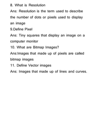 8. What is Resolution
Ans: Resolution is the term used to describe
the number of dots or pixels used to display
an image
9.Define Pixel
Ans: Tiny squares that display an image on a
computer monitor
10. What are Bitmap Images?
Ans:Images that made up of pixels are called
bitmap images
11. Define Vector images
Ans: Images that made up of lines and curves.
 