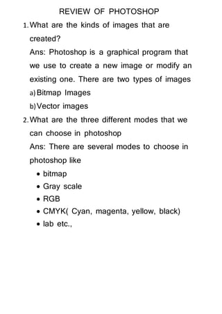 REVIEW OF PHOTOSHOP
1.What are the kinds of images that are
created?
Ans: Photoshop is a graphical program that
we use to create a new image or modify an
existing one. There are two types of images
a)Bitmap Images
b)Vector images
2.What are the three different modes that we
can choose in photoshop
Ans: There are several modes to choose in
photoshop like
 bitmap
 Gray scale
 RGB
 CMYK( Cyan, magenta, yellow, black)
 lab etc.,
 