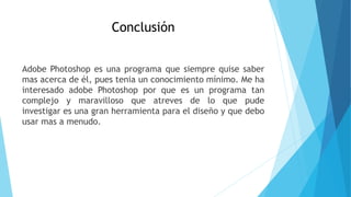 Conclusión
Adobe Photoshop es una programa que siempre quise saber
mas acerca de él, pues tenia un conocimiento mínimo. Me ha
interesado adobe Photoshop por que es un programa tan
complejo y maravilloso que atreves de lo que pude
investigar es una gran herramienta para el diseño y que debo
usar mas a menudo.
 