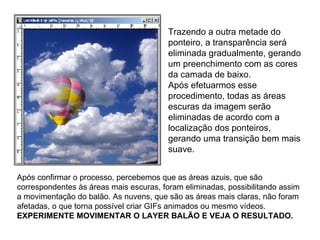 Trazendo a outra metade do ponteiro, a transparência será eliminada gradualmente, gerando um preenchimento com as cores da camada de baixo. Após efetuarmos esse procedimento, todas as áreas escuras da imagem serão eliminadas de acordo com a localização dos ponteiros, gerando uma transição bem mais suave. Após confirmar o processo, percebemos que as áreas azuis, que são correspondentes às áreas mais escuras, foram eliminadas, possibilitando assim a movimentação do balão. As nuvens, que são as áreas mais claras, não foram afetadas, o que torna possível criar GIFs animados ou mesmo vídeos. EXPERIMENTE MOVIMENTAR O LAYER BALÃO E VEJA O RESULTADO. 