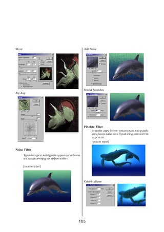 Wave                                                 Add Noise




                                                     Dust & Scratches
Zig Zag




                                                     Pixelete Filter
                                                           Çóðãèéí ä¿ðñ áîëîí òýìäýãëýñýí õýñã¿¿äèéã
                                                           ºíãº áîëîí èæèë ºíãº á¿õèé öýã¿¿äèéã íýãòãýí
                                                           ä¿ðñýëäýã.
                                                           [¿íäñýí çóðàã]

Noise Filter
       Çóðãèéí ä¿ðñýä ÿíç á¿ðèéí äóðûí öýãýí áîëîí
       öýã öàöàæ çººëð¿¿ëýõ ýôôåêò õèéíý.

       [¿íäñýí çóðàã]




                                                     Color Halftone




                                                105
 