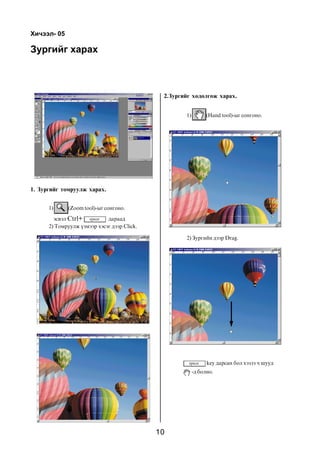 Õè÷ýýë- 05

Çóðãèéã õàðàõ



                                              2.Çóðãèéã õºäºëãºæ õàðàõ.


                                                     1)         (Hand tool)-ûã ñîíãîíî.




1. Çóðãèéã òîìðóóëæ õàðàõ.


      1)     (Zoom tool)-ûã ñîíãîíî.

        ýñâýë Ctrl+          äàðààä
      2) Òîìðóóëæ ¿çìýýð õýñýã äýýð Click.

                                                     2) Çóðãèéí äýýð Drag.




                                                                key äàðñàí áîë õýçýý ÷ øóóä
                                                          -ä áîëíî.




                                             10
 