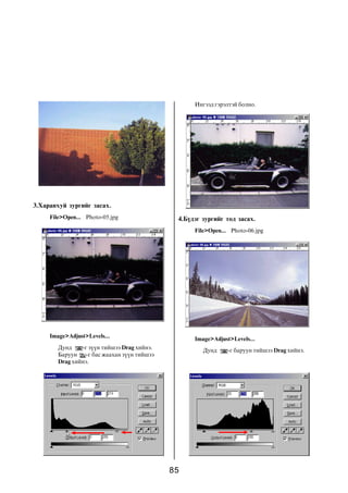 Èíãýýä ãýðýëòýé áîëíî.




3.Õàðàíõóé çóðãèéã çàñàõ.
     File>Open... Photo-05.jpg                 4.Á¿äýã çóðãèéã òîä çàñàõ.
                                                    File>Open... Photo-06.jpg




     Image>Adjust>Levels...                         Image>Adjust>Levels...
        Äóíä    -ã ç¿¿í òèéøýý Drag õèéíý.             Äóíä     -ã áàðóóí òèéøýý Drag õèéíý.
        Áàðóóí    -ã áàñ æààõàí ç¿¿í òèéøýý
        Drag õèéíý.




                                              85
 