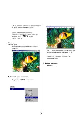 CMYK ºíãºíèé ãîðèìûí íýã äóòàãäàëòàé òàë
     íü áîäèò ºíãèéã ãàðãàæ ÷àääàãã¿é.


     Ãýõäýý òà õýâëýëèéí êîìïàíèàñ
     Photoshop äýýð õèéñýí çóðãèéã õýâëýõ áîë
     õàìãèéí ñ¿¿ëä CMYK ºíãèéã
     ñîíãîõ õýðýãòýé.


Æèøýý
1.File>Open...
     kimi-lesson/ Photoshop/PS-Lesson22-mode/
     RGB.jpg
                                                      CMYK ºíãº áîäèò ºíãèéã ãàðãàæ ÷àääàãã¿é
                                                      ó÷ðààñ ºíãº æààõàí ìóó áîëæ ìàãàäã¿é.


                                                      Äàðàà CMYK ºíãºíèé ãîðèìûí äýýð
                                                      ºíãº çàñàæ áîëíî.


                                                 3. Ôàéëûã õàäãàëíà.
                                                      File>Save As...




2. ªíãºíèé ãîðèì ººð÷èëíº.
     Image>Mode>CMYK color ñîíãîíî.




                                                91
 