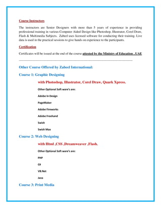 Course Instructors
The instructors are Senior Designers with more than 5 years of experience in providing
professional training in various Computer Aided Design like Photoshop, Illustrator, Corel Draw,
Flash & Multimedia Subjects. Zabeel uses licensed software for conducting their training. Live
data is used in the practical sessions to give hands on experience to the participants.
Certification
Certificates will be issued at the end of the course attested by the Ministry of Education , UAE
----------------------------------------------------------------------------------------------------------------------
Other Course Offered by Zabeel International:
Course 1: Graphic Designing
with Photoshop, Illustrator, Corel Draw, Quark Xpress.
Other Optional Soft ware’s are:
Adobe In Design
PageMaker
Adobe Fireworks
Adobe Freehand
Swish
Swish Max
Course 2: Web Designing
with Html ,CSS ,Dreamweaver ,Flash.
Other Optional Soft ware’s are:
PHP
C#
VB.Net
Java
Course 3: Print Media
 
