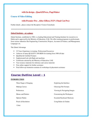 with In design , QuarkXPress, PageMaker
Course 4:Video Editing
with Premier Pro ,After Effect, FCP ( Final Cut Pro)
Further details , please contact the Reception / Course Consultants
---------------------------------------------------------------------------------------------
Zabeel Institute – at a glance
Zabeel Institute, established in 1988, is a leading Educational and Training Institute for executives in
Dubai and is approved by the Ministry of Education, UAE. We offer training programs to professionals
from various industries like Engineering, Construction, Projects, Accounts & Finance, and Management,
Languages etc.
The Zabeel Advantage
• 22 Years Experience in training Professional Executives
• Achiever of many QUALITY AWARDS for training from 1988 till date
• Qualified & Certified Trainers
• Sophisticated Lab with High end machines
• Certificates attested by the Ministry of Education, UAE
• Vast resource materials for reference and course materials
• Free online support for further assistance
• Free follow up orientation seminars & workshops & placement assistance
-------------------------------------------------------------------------------------------------------------------------------
Course Outline Level - 1
INTRODUCTION
Three Stages of Imaging
Making Canvas
Preferences
Menus and Palettes
Options Palette
Pixels & Resolution
Color
Exploring the Interface
Choosing File Formats
Viewing & Navigating Images
Customizing the Workspace
Essential Keyboard Shortcuts
Using Rulers & Guides
 