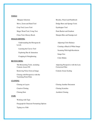 TOOLS
Marquee Selection
Move, Zoom and Hand Tool
Crop Tool, Lasso Tool
Magic Wand Tool, Using Text
Clone Tool, History Brush
Brushes, Pencil and Paintbrush
Dodge Burn and Sponge Tools
Eyedropper Tool
Paint Bucket and Gradient
Sharpen Blur and Smudge tool
IMAGE EDITING
Understanding the Histogram &
Levels
Learning the Curves Tool
Exploring Hue & Saturation
Cropping & Straightening
Adjusting Color Balance
Creating a Black & White Image
Scanning With high Resolution
Image Size
Color Modes
RETOUCHING
The Retouching Tools, including
Content-Aware Fill
Removing Noise from an Image
Cloning with Perspective with the
Vanishing Point Filter
Adjusting Perspective with the Lens
Correction Filter
Content-Aware Scaling
CLONING
Cloning on Layers
Creative Cloning
Cloning Dust
Cloning Another Document
Cloning Scratches
Aesthetic Cloning
TYPE
Working with Type
Paragraph & Character Formatting Options
Typing on a Path
 