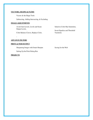 VECTORS, SHAPES & PATHS
Vectors & the Shape Tools
Subtracting, Adding Intersecting, & Excluding
IMAGE ADJUSTMENTS
Avoid Auto Levels, Levels and Scans
Output Levels,
Color Balance Curves, Replace Color,
Selective Color Hue Saturation,
Invert Equalize and Threshold
Variations
,
ADVANCE FILTERS
PRINT & WEB OUTPUT
Sharpening Images with Smart Sharpen
Setting Up the Print Dialog Box
Saving for the Web
PROJECTS
 