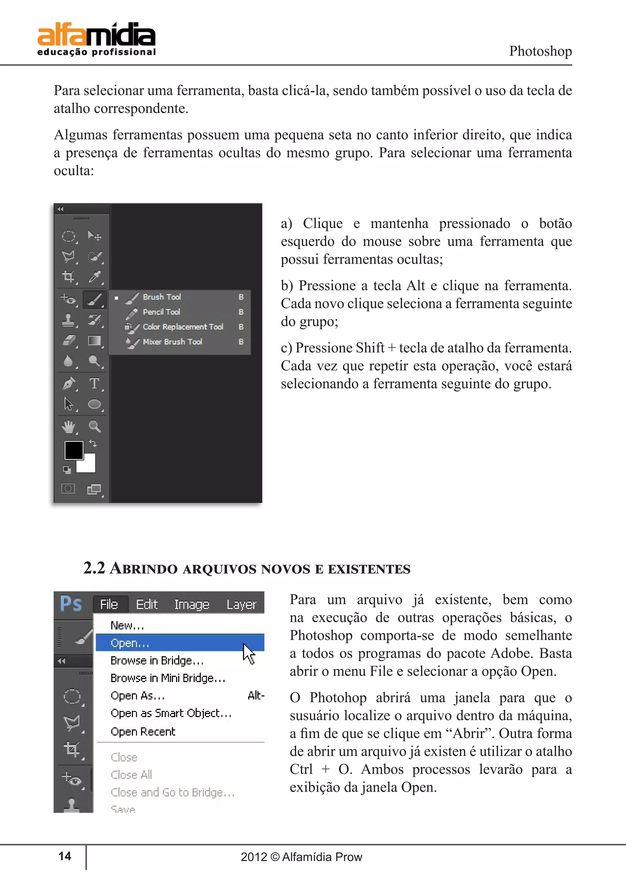 Photoshop
2012 © Alfamídia Prow14
Para selecionar uma ferramenta, basta clicá-la, sendo também possível o uso da tecla de
atalho correspondente.
Algumas ferramentas possuem uma pequena seta no canto inferior direito, que indica
a presença de ferramentas ocultas do mesmo grupo. Para selecionar uma ferramenta
oculta:
a) Clique e mantenha pressionado o botão
esquerdo do mouse sobre uma ferramenta que
possui ferramentas ocultas;
b) Pressione a tecla Alt e clique na ferramenta.
Cada novo clique seleciona a ferramenta seguinte
do grupo;
c) Pressione Shift + tecla de atalho da ferramenta.
Cada vez que repetir esta operação, você estará
selecionando a ferramenta seguinte do grupo.
2.2 Abrindo arquivos novos e existentes
Para um arquivo já existente, bem como
na execução de outras operações básicas, o
Photoshop comporta-se de modo semelhante
a todos os programas do pacote Adobe. Basta
abrir o menu File e selecionar a opção Open.
O Photohop abrirá uma janela para que o
susuário localize o arquivo dentro da máquina,
a fim de que se clique em “Abrir”. Outra forma
de abrir um arquivo já existen é utilizar o atalho
Ctrl + O. Ambos processos levarão para a
exibição da janela Open.
 