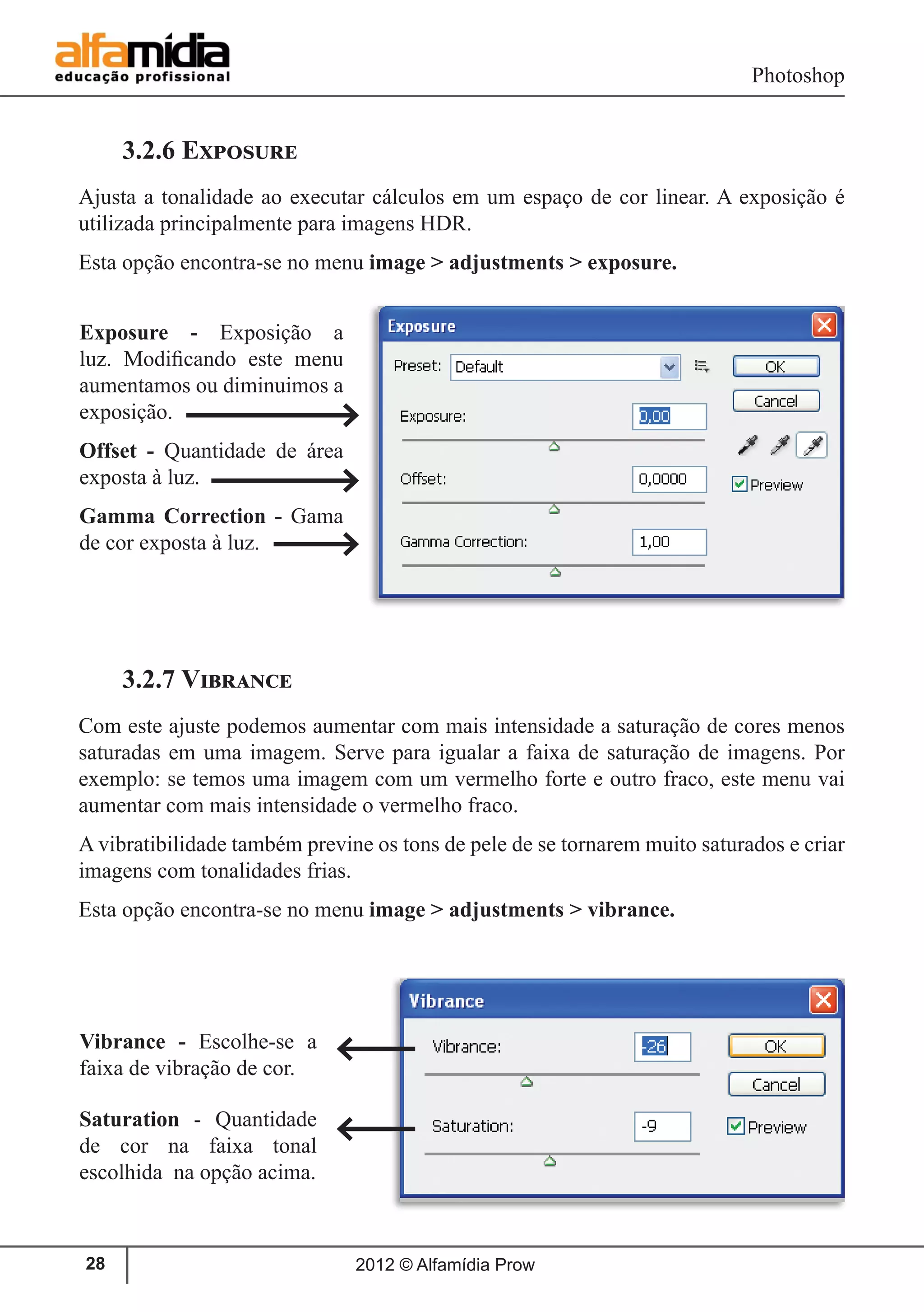 Photoshop
2012 © Alfamídia Prow28
3.2.6 Exposure
Ajusta a tonalidade ao executar cálculos em um espaço de cor linear. A exposição é
utilizada principalmente para imagens HDR.
Esta opção encontra-se no menu image > adjustments > exposure.
3.2.7 Vibrance
Com este ajuste podemos aumentar com mais intensidade a saturação de cores menos
saturadas em uma imagem. Serve para igualar a faixa de saturação de imagens. Por
exemplo: se temos uma imagem com um vermelho forte e outro fraco, este menu vai
aumentar com mais intensidade o vermelho fraco.
A vibratibilidade também previne os tons de pele de se tornarem muito saturados e criar
imagens com tonalidades frias.
Esta opção encontra-se no menu image > adjustments > vibrance.
Exposure - Exposição a
luz. Modificando este menu
aumentamos ou diminuimos a
exposição.
Offset - Quantidade de área
exposta à luz.
Gamma Correction - Gama
de cor exposta à luz.
Vibrance - Escolhe-se a
faixa de vibração de cor.
Saturation - Quantidade
de cor na faixa tonal
escolhida na opção acima.
 