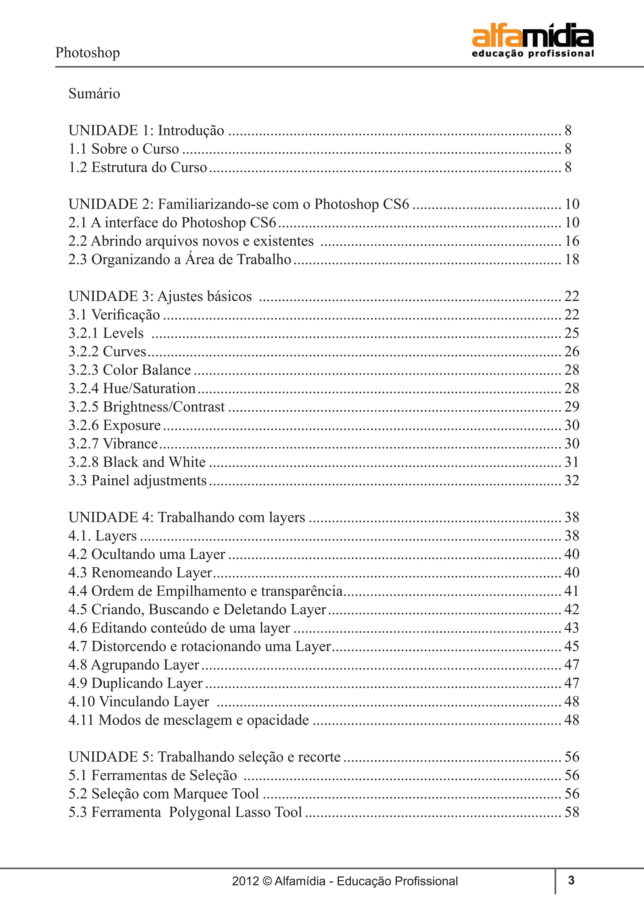 Photoshop
2012 © Alfamídia - Educação Profissional 3
Sumário
UNIDADE 1: Introdução........................................................................................ 8
1.1 Sobre o Curso.................................................................................................... 8
1.2 Estrutura do Curso............................................................................................. 8
UNIDADE 2: Familiarizando-se com o Photoshop CS6........................................ 10
2.1 A interface do Photoshop CS6........................................................................... 10
2.2 Abrindo arquivos novos e existentes ................................................................ 16
2.3 Organizando a Área de Trabalho....................................................................... 18
UNIDADE 3: Ajustes básicos ................................................................................ 22
3.1 Verificação......................................................................................................... 22
3.2.1 Levels ............................................................................................................ 25
3.2.2 Curves............................................................................................................. 26
3.2.3 Color Balance................................................................................................. 28
3.2.4 Hue/Saturation................................................................................................ 28
3.2.5 Brightness/Contrast........................................................................................ 29
3.2.6 Exposure......................................................................................................... 30
3.2.7 Vibrance.......................................................................................................... 30
3.2.8 Black and White............................................................................................. 31
3.3 Painel adjustments............................................................................................. 32
UNIDADE 4: Trabalhando com layers................................................................... 38
4.1. Layers............................................................................................................... 38
4.2 Ocultando uma Layer........................................................................................ 40
4.3 Renomeando Layer............................................................................................ 40
4.4 Ordem de Empilhamento e transparência.......................................................... 41
4.5 Criando, Buscando e Deletando Layer.............................................................. 42
4.6 Editando conteúdo de uma layer....................................................................... 43
4.7 Distorcendo e rotacionando uma Layer............................................................. 45
4.8 Agrupando Layer............................................................................................... 47
4.9 Duplicando Layer.............................................................................................. 47
4.10 Vinculando Layer ........................................................................................... 48
4.11 Modos de mesclagem e opacidade.................................................................. 48
UNIDADE 5: Trabalhando seleção e recorte.......................................................... 56
5.1 Ferramentas de Seleção .................................................................................... 56
5.2 Seleção com Marquee Tool............................................................................... 56
5.3 Ferramenta Polygonal Lasso Tool.................................................................... 58
 