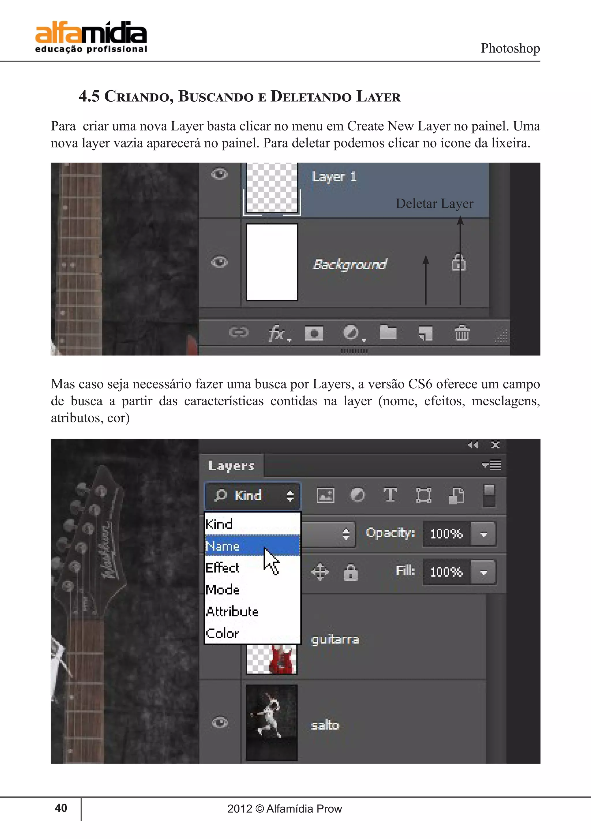 Photoshop
2012 © Alfamídia Prow40
4.5 Criando, Buscando e Deletando Layer
Para criar uma nova Layer basta clicar no menu em Create New Layer no painel. Uma
nova layer vazia aparecerá no painel. Para deletar podemos clicar no ícone da lixeira.
Mas caso seja necessário fazer uma busca por Layers, a versão CS6 oferece um campo
de busca a partir das características contidas na layer (nome, efeitos, mesclagens,
atributos, cor)
Deletar Layer
 