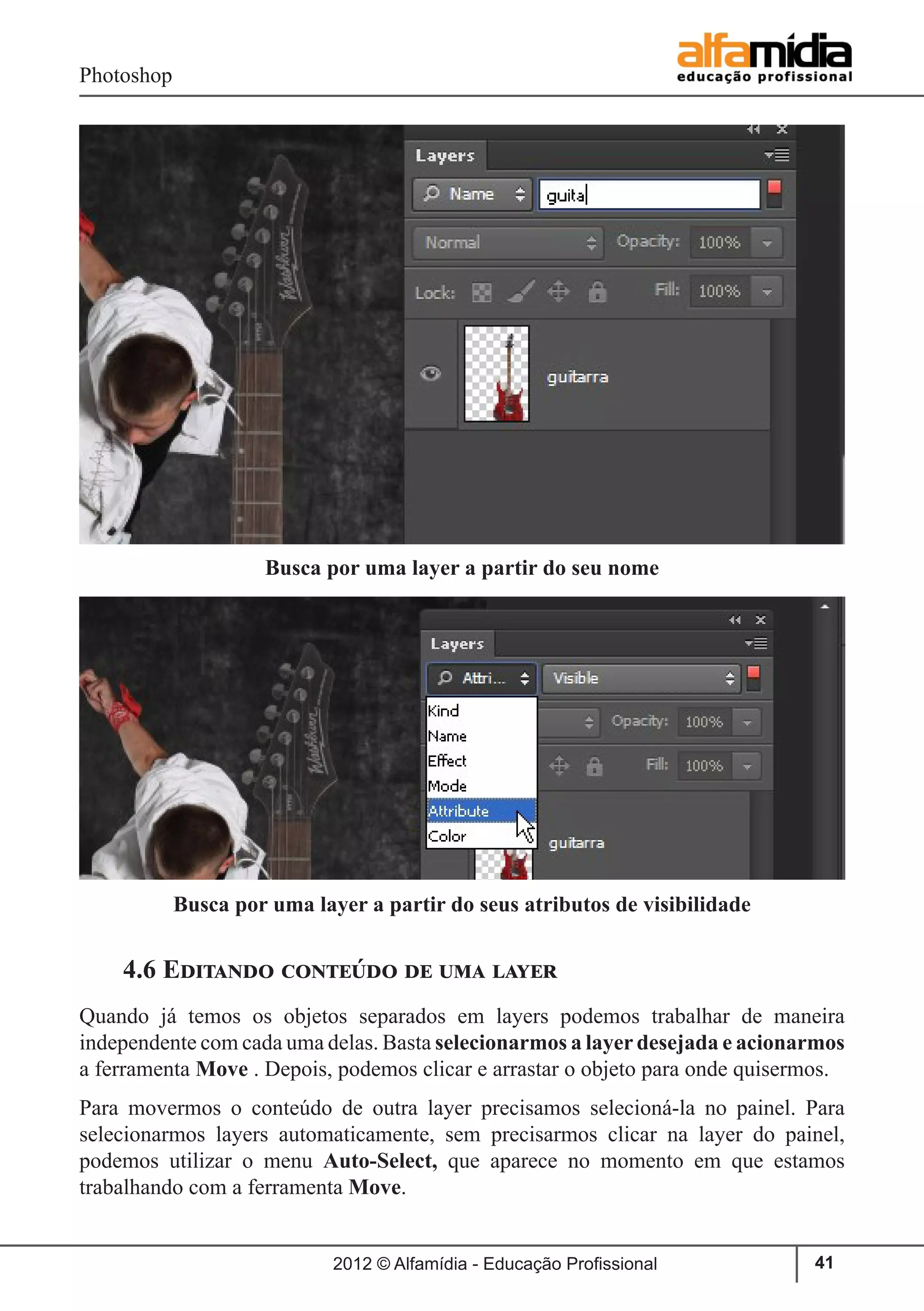 Photoshop
2012 © Alfamídia - Educação Profissional 41
4.6 Editando conteúdo de uma layer
Quando já temos os objetos separados em layers podemos trabalhar de maneira
independente com cada uma delas. Basta selecionarmos a layer desejada e acionarmos
a ferramenta Move . Depois, podemos clicar e arrastar o objeto para onde quisermos.
Para movermos o conteúdo de outra layer precisamos selecioná-la no painel. Para
selecionarmos layers automaticamente, sem precisarmos clicar na layer do painel,
podemos utilizar o menu Auto-Select, que aparece no momento em que estamos
trabalhando com a ferramenta Move.
Busca por uma layer a partir do seu nome
Busca por uma layer a partir do seus atributos de visibilidade
 
