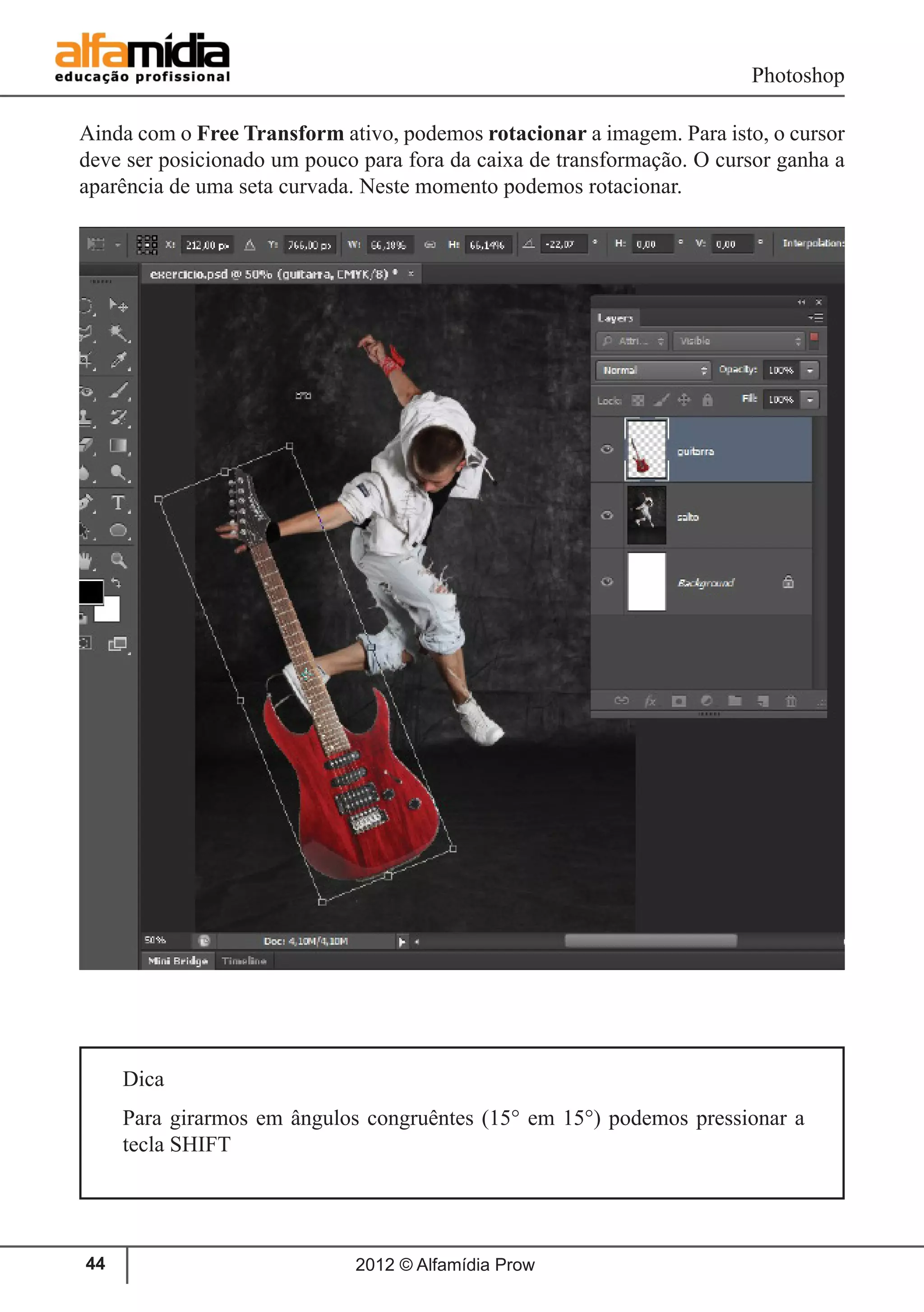 Photoshop
2012 © Alfamídia Prow44
Ainda com o Free Transform ativo, podemos rotacionar a imagem. Para isto, o cursor
deve ser posicionado um pouco para fora da caixa de transformação. O cursor ganha a
aparência de uma seta curvada. Neste momento podemos rotacionar.
Dica
Para girarmos em ângulos congruêntes (15° em 15°) podemos pressionar a
tecla SHIFT
 