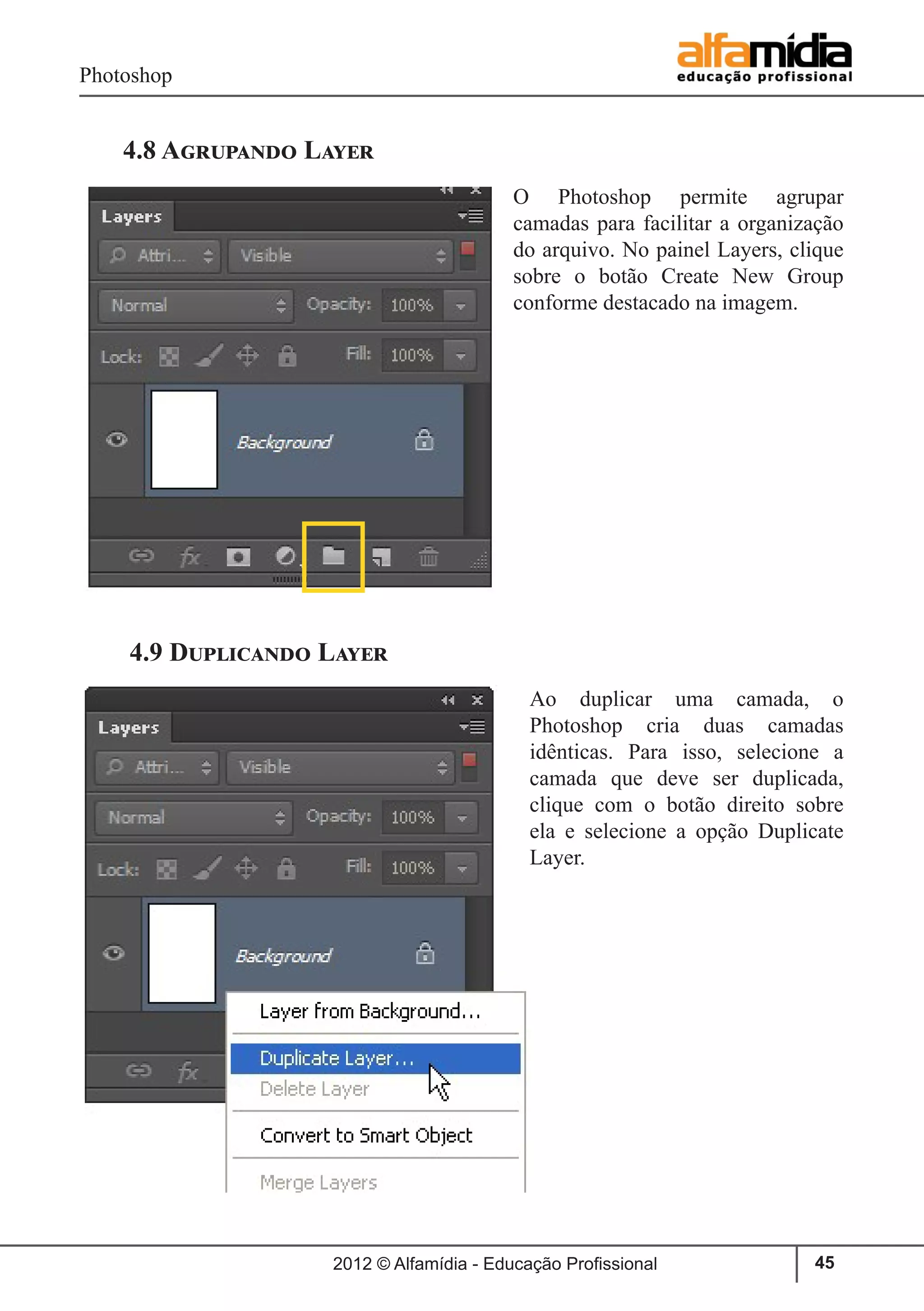 Photoshop
2012 © Alfamídia - Educação Profissional 45
4.8 Agrupando Layer
O Photoshop permite agrupar
camadas para facilitar a organização
do arquivo. No painel Layers, clique
sobre o botão Create New Group
conforme destacado na imagem.
4.9 Duplicando Layer
Ao duplicar uma camada, o
Photoshop cria duas camadas
idênticas. Para isso, selecione a
camada que deve ser duplicada,
clique com o botão direito sobre
ela e selecione a opção Duplicate
Layer.
 
