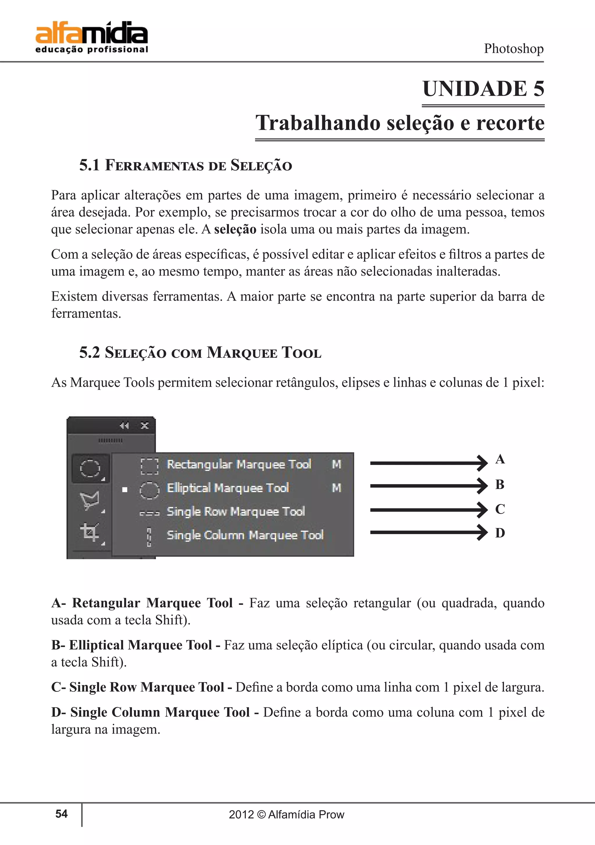 Photoshop
2012 © Alfamídia Prow54
UNIDADE 5
Trabalhando seleção e recorte
5.1 Ferramentas de Seleção
Para aplicar alterações em partes de uma imagem, primeiro é necessário selecionar a
área desejada. Por exemplo, se precisarmos trocar a cor do olho de uma pessoa, temos
que selecionar apenas ele. A seleção isola uma ou mais partes da imagem.
Com a seleção de áreas específicas, é possível editar e aplicar efeitos e filtros a partes de
uma imagem e, ao mesmo tempo, manter as áreas não selecionadas inalteradas.
Existem diversas ferramentas. A maior parte se encontra na parte superior da barra de
ferramentas.
5.2 Seleção com Marquee Tool
As Marquee Tools permitem selecionar retângulos, elipses e linhas e colunas de 1 pixel:
A- Retangular Marquee Tool - Faz uma seleção retangular (ou quadrada, quando
usada com a tecla Shift).
B- Elliptical Marquee Tool - Faz uma seleção elíptica (ou circular, quando usada com
a tecla Shift).
C- Single Row Marquee Tool - Define a borda como uma linha com 1 pixel de largura.
D- Single Column Marquee Tool - Define a borda como uma coluna com 1 pixel de
largura na imagem.
A
B
C
D
 