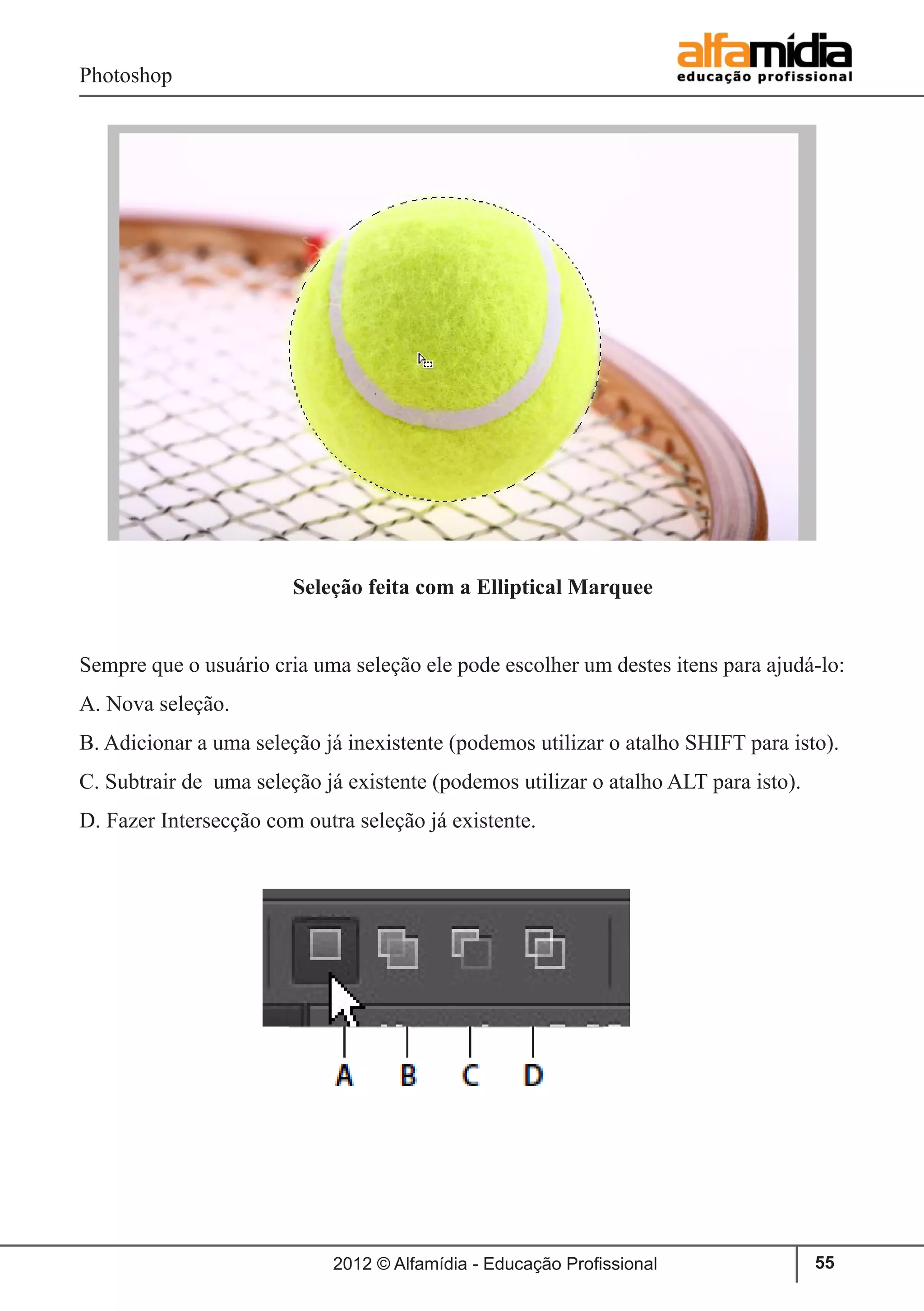 Photoshop
2012 © Alfamídia - Educação Profissional 55
		 Seleção feita com a Elliptical Marquee
Sempre que o usuário cria uma seleção ele pode escolher um destes itens para ajudá-lo:
A. Nova seleção.
B. Adicionar a uma seleção já inexistente (podemos utilizar o atalho SHIFT para isto).
C. Subtrair de uma seleção já existente (podemos utilizar o atalho ALT para isto).
D. Fazer Intersecção com outra seleção já existente.
 