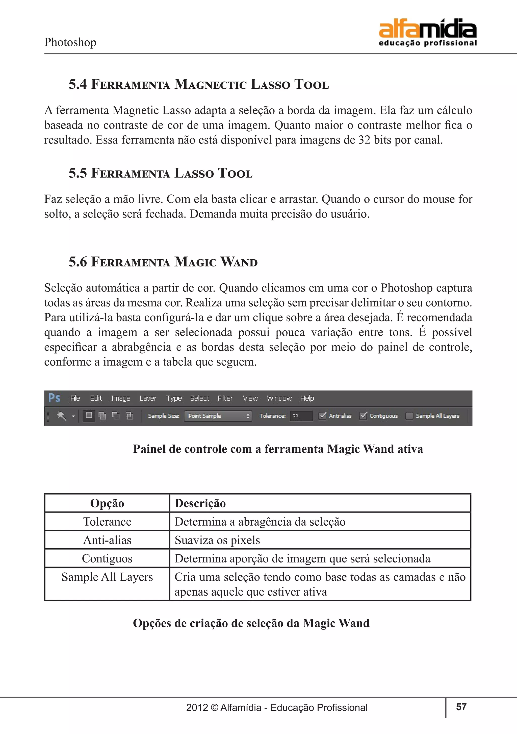 Photoshop
2012 © Alfamídia - Educação Profissional 57
5.4 Ferramenta Magnectic Lasso Tool
A ferramenta Magnetic Lasso adapta a seleção a borda da imagem. Ela faz um cálculo
baseada no contraste de cor de uma imagem. Quanto maior o contraste melhor fica o
resultado. Essa ferramenta não está disponível para imagens de 32 bits por canal.
5.5 Ferramenta Lasso Tool
Faz seleção a mão livre. Com ela basta clicar e arrastar. Quando o cursor do mouse for
solto, a seleção será fechada. Demanda muita precisão do usuário.
5.6 Ferramenta Magic Wand
Seleção automática a partir de cor. Quando clicamos em uma cor o Photoshop captura
todas as áreas da mesma cor. Realiza uma seleção sem precisar delimitar o seu contorno.
Para utilizá-la basta configurá-la e dar um clique sobre a área desejada. É recomendada
quando a imagem a ser selecionada possui pouca variação entre tons. É possível
especificar a abrabgência e as bordas desta seleção por meio do painel de controle,
conforme a imagem e a tabela que seguem.
		
		 Painel de controle com a ferramenta Magic Wand ativa
		 Opções de criação de seleção da Magic Wand
Opção Descrição
Tolerance Determina a abragência da seleção
Anti-alias Suaviza os pixels
Contiguos Determina aporção de imagem que será selecionada
Sample All Layers Cria uma seleção tendo como base todas as camadas e não
apenas aquele que estiver ativa
 