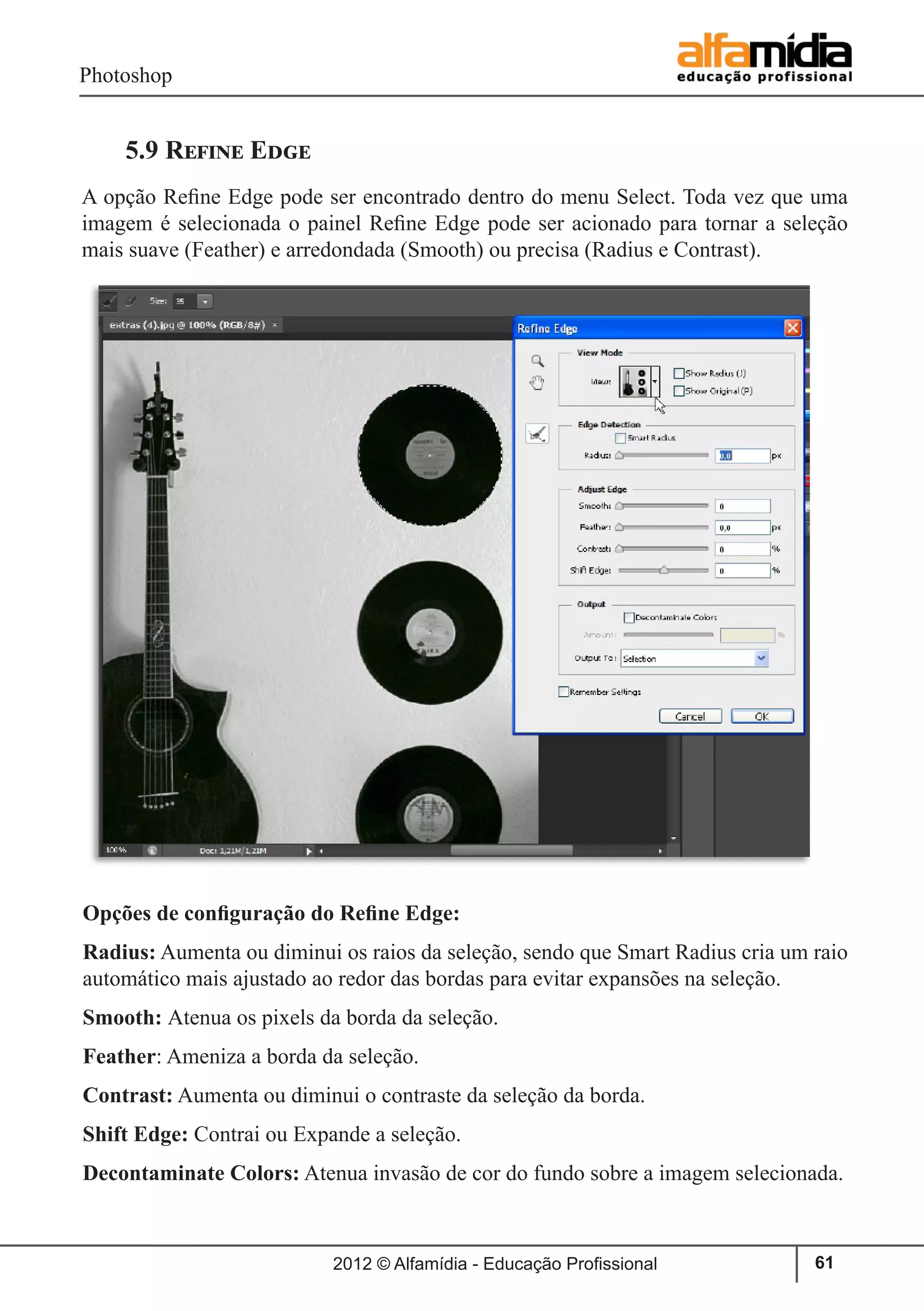 Photoshop
2012 © Alfamídia - Educação Profissional 61
5.9 Refine Edge
A opção Refine Edge pode ser encontrado dentro do menu Select. Toda vez que uma
imagem é selecionada o painel Refine Edge pode ser acionado para tornar a seleção
mais suave (Feather) e arredondada (Smooth) ou precisa (Radius e Contrast).
Opções de configuração do Refine Edge:
Radius: Aumenta ou diminui os raios da seleção, sendo que Smart Radius cria um raio
automático mais ajustado ao redor das bordas para evitar expansões na seleção.
Smooth: Atenua os pixels da borda da seleção.
Feather: Ameniza a borda da seleção.
Contrast: Aumenta ou diminui o contraste da seleção da borda.
Shift Edge: Contrai ou Expande a seleção.
Decontaminate Colors: Atenua invasão de cor do fundo sobre a imagem selecionada.
 