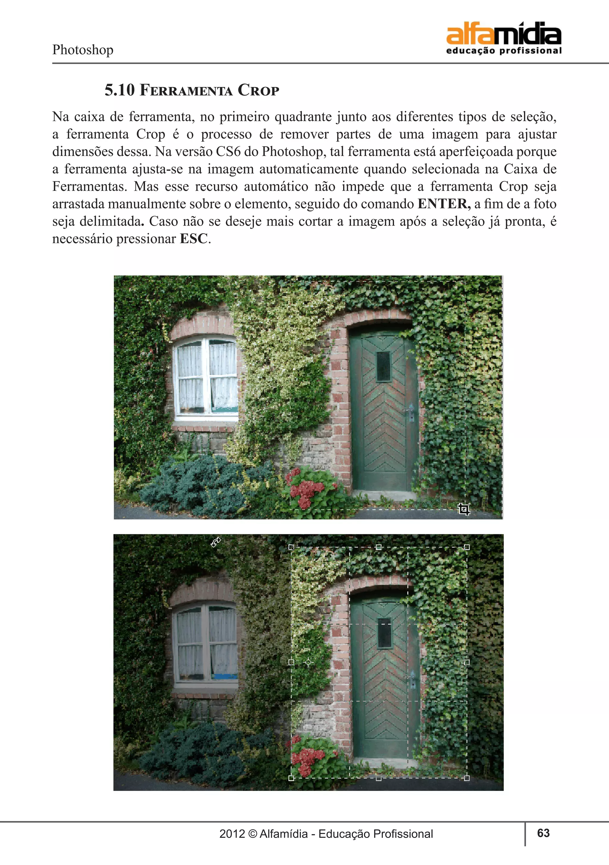Photoshop
2012 © Alfamídia - Educação Profissional 63
	 5.10 Ferramenta Crop
Na caixa de ferramenta, no primeiro quadrante junto aos diferentes tipos de seleção,
a ferramenta Crop é o processo de remover partes de uma imagem para ajustar
dimensões dessa. Na versão CS6 do Photoshop, tal ferramenta está aperfeiçoada porque
a ferramenta ajusta-se na imagem automaticamente quando selecionada na Caixa de
Ferramentas. Mas esse recurso automático não impede que a ferramenta Crop seja
arrastada manualmente sobre o elemento, seguido do comando ENTER, a fim de a foto
seja delimitada. Caso não se deseje mais cortar a imagem após a seleção já pronta, é
necessário pressionar ESC.
 