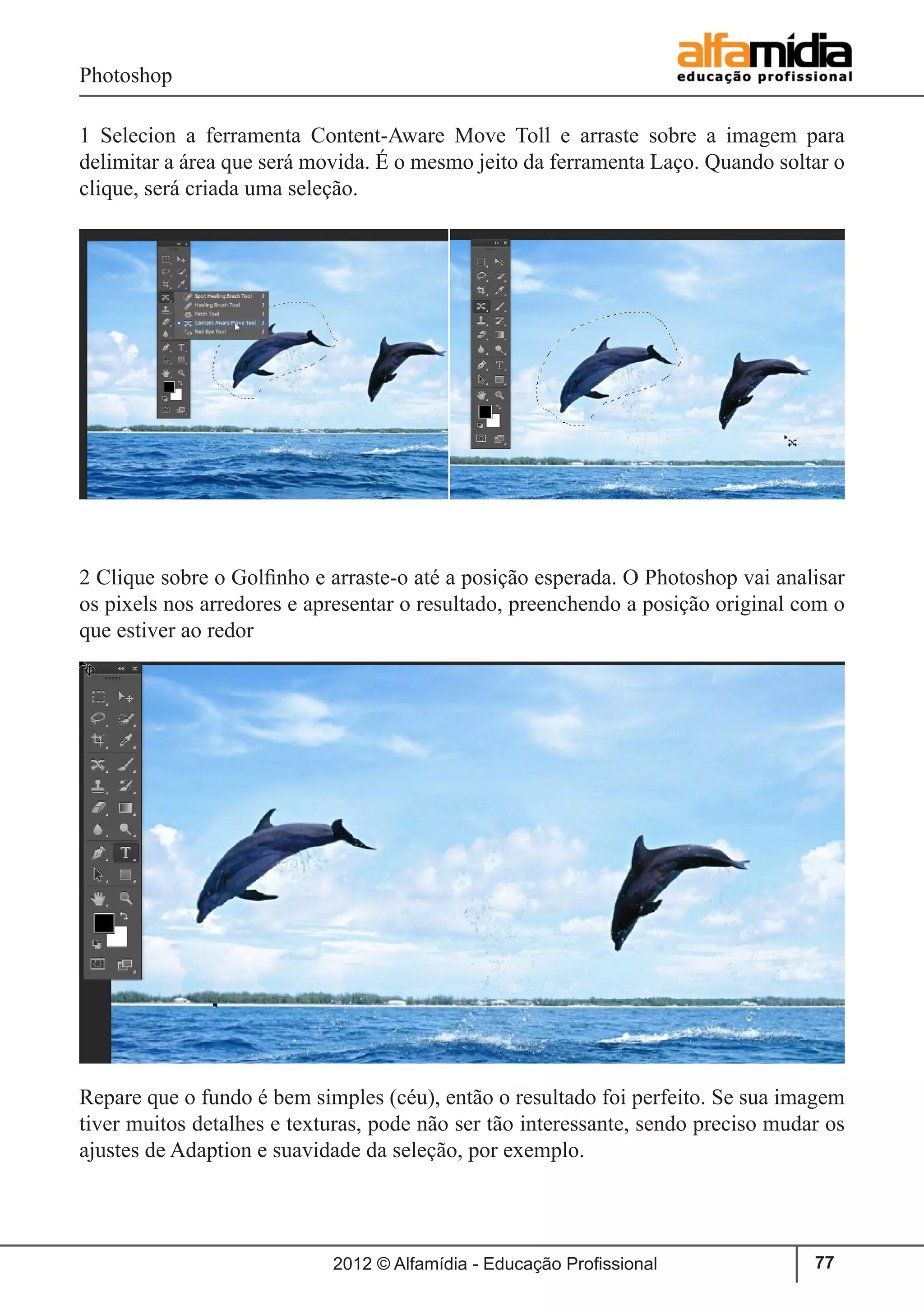 Photoshop
2012 © Alfamídia - Educação Profissional 77
1 Selecion a ferramenta Content-Aware Move Toll e arraste sobre a imagem para
delimitar a área que será movida. É o mesmo jeito da ferramenta Laço. Quando soltar o
clique, será criada uma seleção.
2 Clique sobre o Golfinho e arraste-o até a posição esperada. O Photoshop vai analisar
os pixels nos arredores e apresentar o resultado, preenchendo a posição original com o
que estiver ao redor
Repare que o fundo é bem simples (céu), então o resultado foi perfeito. Se sua imagem
tiver muitos detalhes e texturas, pode não ser tão interessante, sendo preciso mudar os
ajustes de Adaption e suavidade da seleção, por exemplo.
 