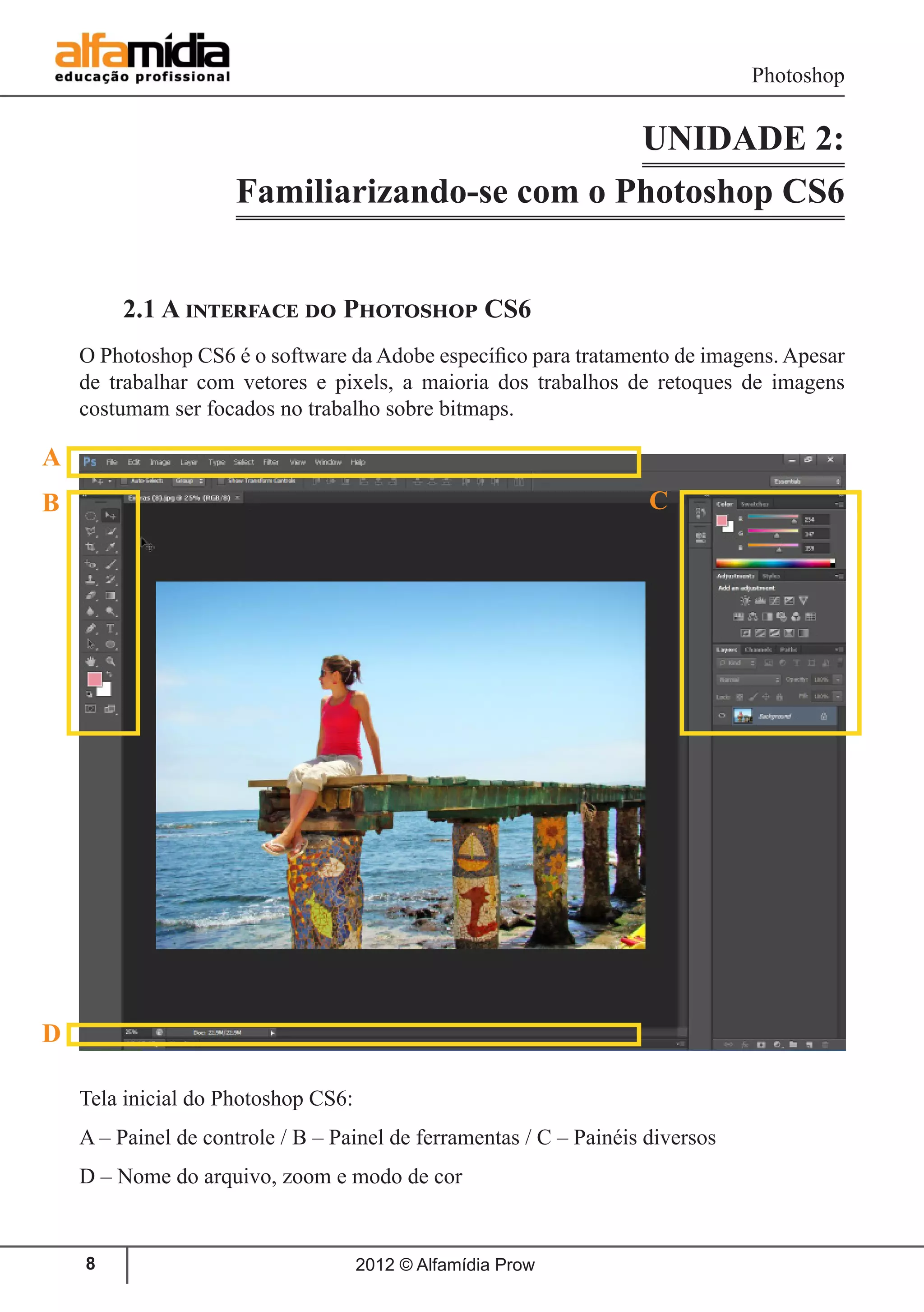 Photoshop
2012 © Alfamídia Prow8
UNIDADE 2:
Familiarizando-se com o Photoshop CS6
2.1 A interface do Photoshop CS6
O Photoshop CS6 é o software da Adobe específico para tratamento de imagens. Apesar
de trabalhar com vetores e pixels, a maioria dos trabalhos de retoques de imagens
costumam ser focados no trabalho sobre bitmaps.
Tela inicial do Photoshop CS6:
A – Painel de controle / B – Painel de ferramentas / C – Painéis diversos
D – Nome do arquivo, zoom e modo de cor
A
B
D
C
 