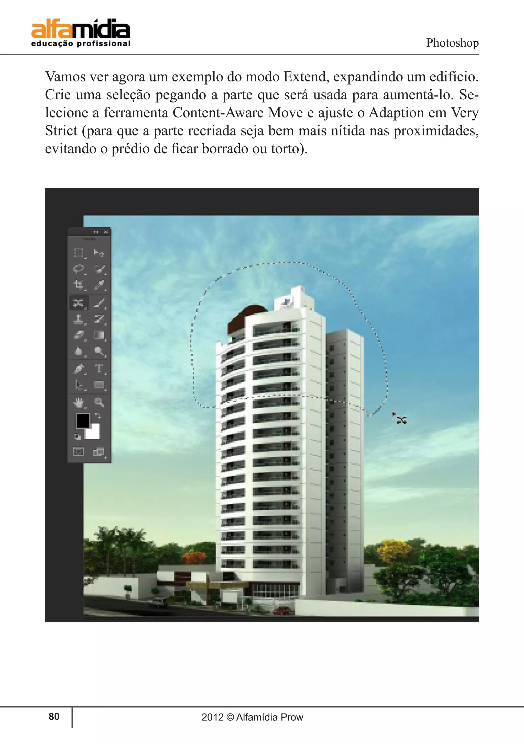 Photoshop
2012 © Alfamídia Prow80
Vamos ver agora um exemplo do modo Extend, expandindo um edifício.
Crie uma seleção pegando a parte que será usada para aumentá-lo. Se-
lecione a ferramenta Content-Aware Move e ajuste o Adaption em Very
Strict (para que a parte recriada seja bem mais nítida nas proximidades,
evitando o prédio de ficar borrado ou torto).
 