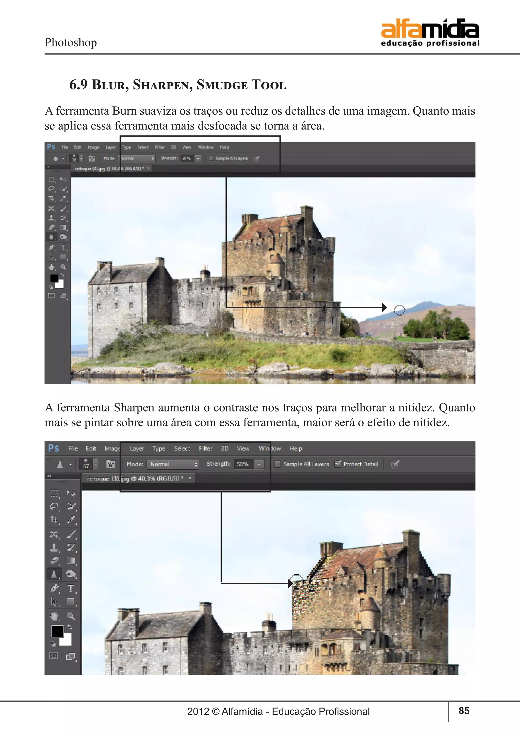 Photoshop
2012 © Alfamídia - Educação Profissional 85
6.9 Blur, Sharpen, Smudge Tool
A ferramenta Burn suaviza os traços ou reduz os detalhes de uma imagem. Quanto mais
se aplica essa ferramenta mais desfocada se torna a área.
A ferramenta Sharpen aumenta o contraste nos traços para melhorar a nitidez. Quanto
mais se pintar sobre uma área com essa ferramenta, maior será o efeito de nitidez.
 