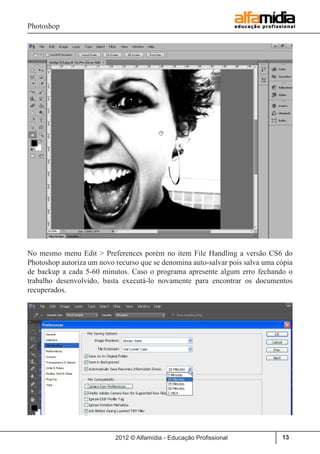 Photoshop
2012 © Alfamídia - Educação Profissional 13
No mesmo menu Edit > Preferences porém no item File Handling a versão CS6 do
Photoshop autoriza um novo recurso que se denomina auto-salvar pois salva uma cópia
de backup a cada 5-60 minutos. Caso o programa apresente algum erro fechando o
trabalho desenvolvido, basta executá-lo novamente para encontrar os documentos
recuperados.
 