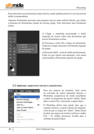 Photoshop
2012 © Alfamídia Prow14
Para selecionar uma ferramenta, basta clicá-la, sendo também possível o uso da tecla de
atalho correspondente.
Algumas ferramentas possuem uma pequena seta no canto inferior direito, que indica
a presença de ferramentas ocultas do mesmo grupo. Para selecionar uma ferramenta
oculta:
a) Clique e mantenha pressionado o botão
esquerdo do mouse sobre uma ferramenta que
possui ferramentas ocultas;
b) Pressione a tecla Alt e clique na ferramenta.
Cada novo clique seleciona a ferramenta seguinte
do grupo;
c) Pressione Shift + tecla de atalho da ferramenta.
Cada vez que repetir esta operação, você estará
selecionando a ferramenta seguinte do grupo.
2.2 Abrindo arquivos novos e existentes
Para um arquivo já existente, bem como
na execução de outras operações básicas, o
Photoshop comporta-se de modo semelhante
a todos os programas do pacote Adobe. Basta
abrir o menu File e selecionar a opção Open.
O Photohop abrirá uma janela para que o
susuário localize o arquivo dentro da máquina,
a fim de que se clique em “Abrir”. Outra forma
de abrir um arquivo já existen é utilizar o atalho
Ctrl + O. Ambos processos levarão para a
exibição da janela Open.
 