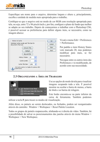 Photoshop
2012 © Alfamídia Prow16
Especifique um nome para o arquivo, determine largura e altura e, principalemnte,
escolha a unidade de medida mais apropriada para o trabalho.
Certifique-se que o arquivo está no modo de cor RGB com resolução apropriada para
tela, ou seja, entre 72 e 96 pixels/inch e, por fim, configure o plano de fundo que melhor
se adapta ao seu trabalho. Depois de começarmos a trabalhar com o Photoshop CS6,
é possível acessar as preferências para definir alguns itens, se necessário, como na
imagem abaixo:
Vá até o menu Edit > Preferences
> Performance.
Por padrão o item History States
vem marcado 20, mas podemos
modificar para mais, se for
necessário.
Navegue entre os outros itens das
Preferences e vá modificando, de
acordo com sua necessidade.
2.3 Organizando a Área de Trabalho
Use as opções de modo da tela para visualizar
imagens ocupando toda a tela. É possível
mostrar ou ocultar a barra de menus, a barra
de título e as barras de rolagem.
Este botão encontra-se na parte inferior da
caixa de ferramenta. Também podemos
utilizar a tecla F para trocar os modos de visualização.
Além disso, os paineis ao serem deslocados, ou fechados, podem ser reorganizados
através do caminho: Window > Workspace > Reset Palette Location.
Todos os grupos de painéis reaparecerão, alinhando-se à direita do vídeo. Também, há
a possibilidade de salvar os posicionamentos das janelas através do menu Window >
Workspace > New Workspace.
 
