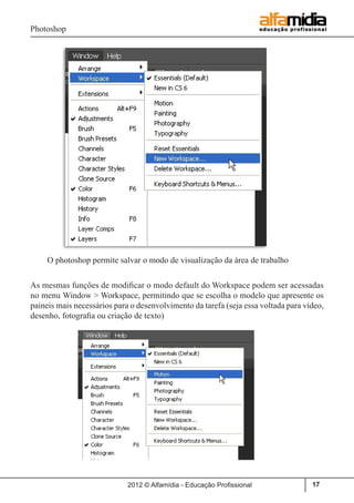 Photoshop
2012 © Alfamídia - Educação Profissional 17
O photoshop permite salvar o modo de visualização da área de trabalho
As mesmas funções de modificar o modo default do Workspace podem ser acessadas
no menu Window > Workspace, permitindo que se escolha o modelo que apresente os
paineis mais necessários para o desenvolvimento da tarefa (seja essa voltada para vídeo,
desenho, fotografia ou criação de texto)
 