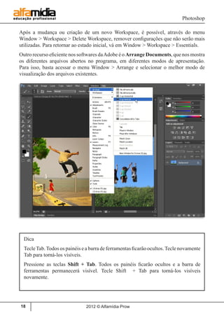 Photoshop
2012 © Alfamídia Prow18
Após a mudança ou criação de um novo Workspace, é possível, através do menu
Window > Workspace > Delete Workspace, remover configurações que não serão mais
utilizadas. Para retornar ao estado inicial, vá em Window > Workspace > Essentials.
Outro recurso eficiente nos softwares daAdobe é o Arrange Documents, que nos mostra
os diferentes arquivos abertos no programa, em diferentes modos de apresentação.
Para isso, basta acessar o menu Window > Arrange e selecionar o melhor modo de
visualização dos arquivos existentes.
Dica
TecleTab.Todos os painéis e a barra de ferramentas ficarão ocultos.Tecle novamente
Tab para torná-los visíveis.
Pressione as teclas Shift + Tab. Todos os painéis ficarão ocultos e a barra de
ferramentas permanecerá visível. Tecle Shift + Tab para torná-los visíveis
novamente.
 