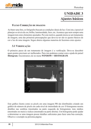 Photoshop
2012 © Alfamídia Prow20
UNIDADE 3
Ajustes básicos
Fluxo Correção de imagens
Ao bater uma foto, os fotógrafos buscam as condições ideais de luz. Com isto, é possível
planejar os níveis de cor, brilho, luminosidade, foco, etc.Acontece que nem sempre uma
imagem tem estes elementos ajustados. Por este motivo, quando inicia-se um tratamento
de imagem, uma das primeiras preocupações que deve-se ter são os ajustes básicos de
cor e luz de uma imagem. Segue abaixo algumas maneiras de fazermos estes ajustes:
3.1 Verificação
O primeiro passo de um tratamento de imagem é a verificação. Deve-se descobrir
quais pontos precisam ser melhorados. Para isto podemos contar com a ajuda do painel
Histogram. Encontramos ele no menu WINDOW > HISTOGRAM.
Este gráfico ilustra como os pixels em uma imagem PB são distribuídos criando um
gráfico do número de pixels em cada nível de intensidade de cor. O histograma mostra
detalhes nas sombras (mostrados na parte esquerda do histograma), tons médios
(mostrados no meio) e realces (mostrados na parte direita). Um histograma pode ajudar
a determinar se uma imagem possui detalhes suficientes para fazer uma boa correção.
Observe o exemplo na próxima página:
 