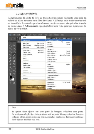 Photoshop
2012 © Alfamídia Prow22
	 3.2 Adjustements
As ferramentas de ajuste de cores do Photoshop funcionam mapeando uma faixa de
valores de pixels para uma nova faixa de valores. A diferença entre as ferramentas está
na intensidade de controle que elas oferecem e na forma como são aplicadas. Através
do menu Image > Adjustements é possível obtrer uma visão geral das ferramentas de
ajuste de cor e de luz.
Dica
Se quiser fazer ajustes em uma parte da imagem, selecione essa parte.
Se nenhuma seleção for criada, o ajuste será aplicado à imagem inteira. Remova
todas as falhas, como pontos de poeira, manchas e rabiscos, da imagem antes de
fazer ajustes de cores e de tons.
 