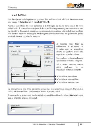 Photoshop
2012 © Alfamídia - Educação Profissional 23
3.2.1 Levels
Um dos ajustes mais importantes que uma foto pode receber é o Levels. O encontramos
em Image > Adjustments > Levels (CTRL+L)
Ajusta o equilíbrio de cores definindo a distribuição de pixels para canais de cores
individuais. É possível usar o ajuste de Levels (Níveis) para corrigir o intervalo de tons
e o equilíbrio de cores de uma imagem, ajustando os níveis de intensidade das sombras,
tons médios e realces da imagem. O Histogram Levels atua como um guia visual para o
ajuste de tons de registro da imagem.
A maneira mais fácil de
utilizarmos é movendo as
3 setas que se encontram
abaixo do gráfico. Cada uma
representa uma faixa tonal.
Movendo-as podemos alterar a
quantidade de luz na imagem.
Se o menu Preview estiver
ativo, podemos ver as
mudanças instantaneamente.
Se movermos a seta preta agiremos apenas nos tons escuros da imagem. Movendo a
cinza, nos tons médios. E movendo a branca nos tons claros.
Podemos ainda acrescentar luminosidade e escuridão utilizando a barra Output Levels
que se encontra abaixo, no painel.
Controla os tons claros
Controla os tons médios
Controla os tons escuros
 