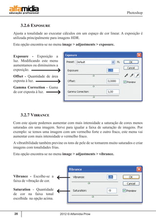 Photoshop
2012 © Alfamídia Prow28
3.2.6 Exposure
Ajusta a tonalidade ao executar cálculos em um espaço de cor linear. A exposição é
utilizada principalmente para imagens HDR.
Esta opção encontra-se no menu image > adjustments > exposure.
3.2.7 Vibrance
Com este ajuste podemos aumentar com mais intensidade a saturação de cores menos
saturadas em uma imagem. Serve para igualar a faixa de saturação de imagens. Por
exemplo: se temos uma imagem com um vermelho forte e outro fraco, este menu vai
aumentar com mais intensidade o vermelho fraco.
A vibratibilidade também previne os tons de pele de se tornarem muito saturados e criar
imagens com tonalidades frias.
Esta opção encontra-se no menu image > adjustments > vibrance.
Exposure - Exposição a
luz. Modificando este menu
aumentamos ou diminuimos a
exposição.
Offset - Quantidade de área
exposta à luz.
Gamma Correction - Gama
de cor exposta à luz.
Vibrance - Escolhe-se a
faixa de vibração de cor.
Saturation - Quantidade
de cor na faixa tonal
escolhida na opção acima.
 