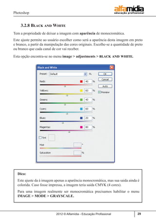 Photoshop
2012 © Alfamídia - Educação Profissional 29
3.2.8 Black and White
Tem a propriedade de deixar a imagem com aparência de monocromática.
Este ajuste permite ao usuário escolher como será a aparência desta imagem em preto
e branco, a partir da manipulação das cores originais. Escolhe-se a quantidade de preto
ou branco que cada canal de cor vai receber.
Esta opção encontra-se no menu image > adjustments > black and white.
Dica:
Este ajuste da à imagem apenas a aparência monocromática, mas sua saida ainda é
colorida. Caso fosse impressa, a imagem teria saida CMYK (4 cores).
Para uma imagem realmente ser monocromática precisamos habilitar o menu
IMAGE > MODE > GRAYSCALE.
 