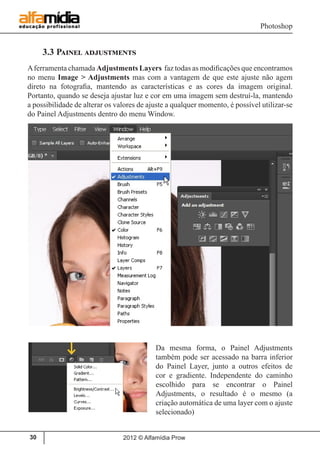 Photoshop
2012 © Alfamídia Prow30
3.3 Painel adjustments
Aferramenta chamada Adjustments Layers faz todas as modificações que encontramos
no menu Image > Adjustments mas com a vantagem de que este ajuste não agem
direto na fotografia, mantendo as características e as cores da imagem original.
Portanto, quando se deseja ajustar luz e cor em uma imagem sem destruí-la, mantendo
a possibilidade de alterar os valores de ajuste a qualquer momento, é possível utilizar-se
do Painel Adjustments dentro do menu Window.
Da mesma forma, o Painel Adjustments
também pode ser acessado na barra inferior
do Painel Layer, junto a outros efeitos de
cor e gradiente. Independente do caminho
escolhido para se encontrar o Painel
Adjustments, o resultado é o mesmo (a
criação automática de uma layer com o ajuste
selecionado)
 