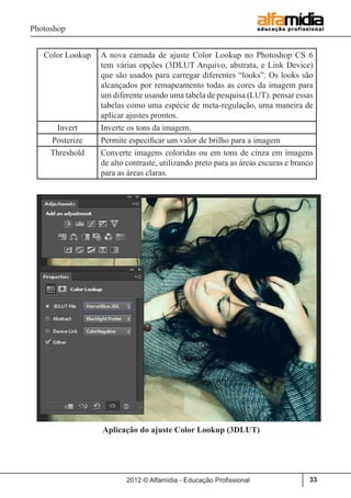 Photoshop
2012 © Alfamídia - Educação Profissional 33
Color Lookup A nova camada de ajuste Color Lookup no Photoshop CS 6
tem várias opções (3DLUT Arquivo, abstrata, e Link Device)
que são usados ​​para carregar diferentes “looks”. Os looks são
alcançados por remapeamento todas as cores da imagem para
um diferente usando uma tabela de pesquisa (LUT). pensar essas
tabelas como uma espécie de meta-regulação, uma maneira de
aplicar ajustes prontos.
Invert Inverte os tons da imagem.
Posterize Permite especificar um valor de brilho para a imagem
Threshold Converte imagens coloridas ou em tons de cinza em imagens
de alto contraste, utilizando preto para as áreas escuras e branco
para as áreas claras.
Aplicação do ajuste Color Lookup (3DLUT)
 