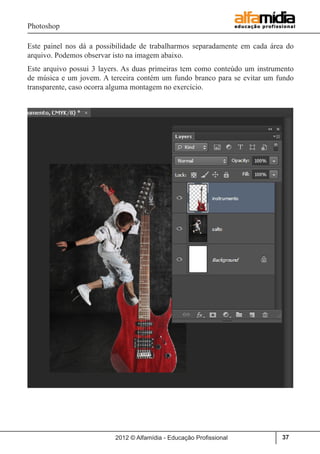 Photoshop
2012 © Alfamídia - Educação Profissional 37
Este painel nos dá a possibilidade de trabalharmos separadamente em cada área do
arquivo. Podemos observar isto na imagem abaixo.
Este arquivo possui 3 layers. As duas primeiras tem como conteúdo um instrumento
de música e um jovem. A terceira contém um fundo branco para se evitar um fundo
transparente, caso ocorra alguma montagem no exercício.
 