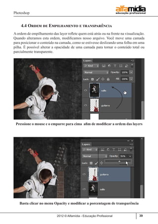 Photoshop
2012 © Alfamídia - Educação Profissional 39
4.4 Ordem de Empilhamento e transparência
A ordem de empilhamento das layer reflete quem está atrás ou na frente na visualização.
Quando alteramos esta ordem, modificamos nosso arquivo. Você move uma camada
para posicionar o conteúdo na camada, como se estivesse deslizando uma folha em uma
pilha. É possível alterar a opacidade de uma camada para tornar o conteúdo total ou
parcialmente transparente.
Basta clicar no menu Opacity e modificar a porcentagem de transparência
Pressione o mouse e o empurre para cima afim de modificar a ordem das layers
 